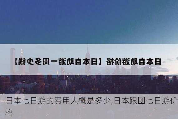 日本七日游的费用大概是多少,日本跟团七日游价格-第1张图片-呼呼旅行网